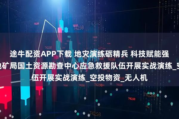 途牛配资APP下载 地灾演练砺精兵 科技赋能强队伍——河北省地矿局国土资源勘查中心应急救援队伍开展实战演练_空投物资_无人机