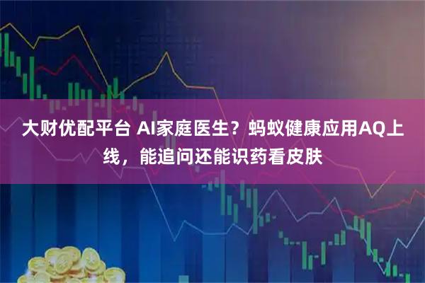 大财优配平台 AI家庭医生？蚂蚁健康应用AQ上线，能追问还能识药看皮肤