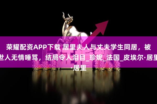 荣耀配资APP下载 居里夫人与丈夫学生同居，被世人无情唾骂，结局令人泪目_珍妮_法国_皮埃尔·居里