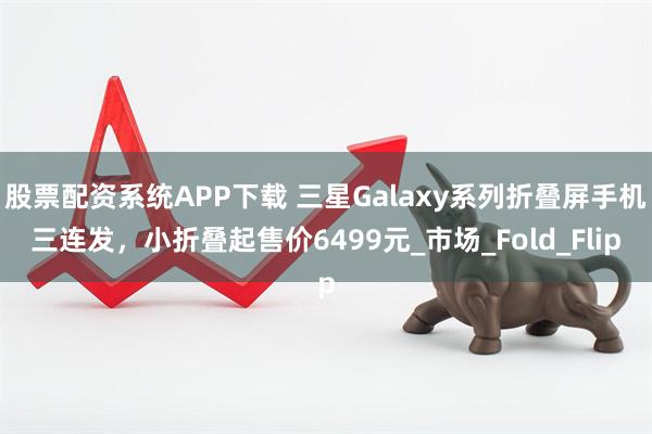 股票配资系统APP下载 三星Galaxy系列折叠屏手机三连发，小折叠起售价6499元_市场_Fold_Flip