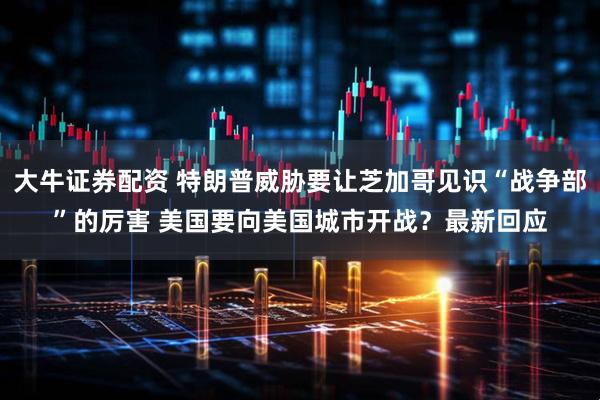 大牛证券配资 特朗普威胁要让芝加哥见识“战争部”的厉害 美国要向美国城市开战？最新回应