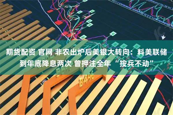 期货配资 官网 非农出炉后美银大转向：料美联储到年底降息两次 曾押注全年 “按兵不动”