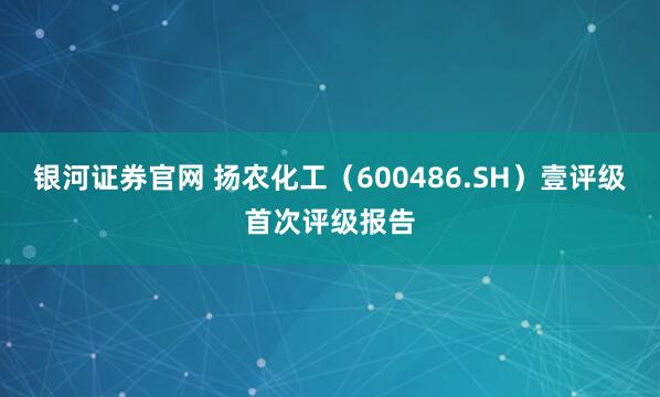 银河证券官网 扬农化工（600486.SH）壹评级首次评级报告