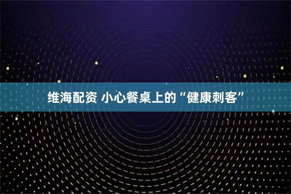 维海配资 小心餐桌上的“健康刺客”