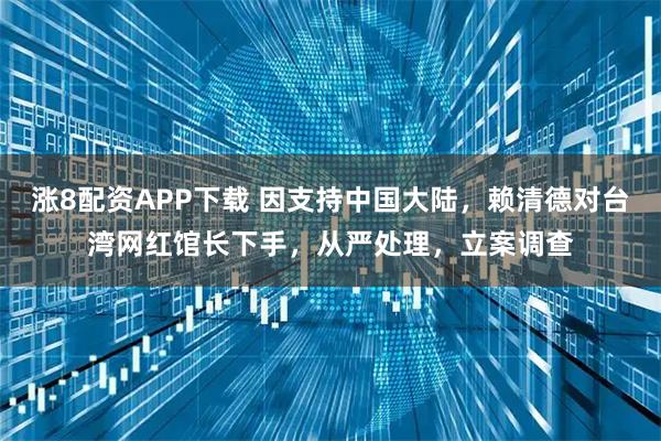 涨8配资APP下载 因支持中国大陆，赖清德对台湾网红馆长下手，从严处理，立案调查