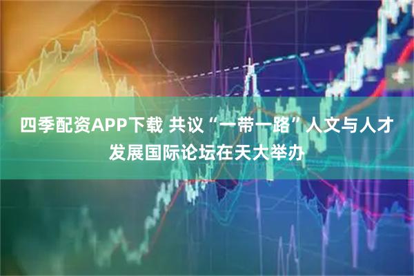 四季配资APP下载 共议“一带一路”人文与人才发展国际论坛在天大举办