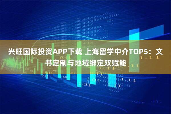 兴旺国际投资APP下载 上海留学中介TOP5：文书定制与地域绑定双赋能