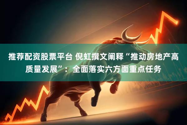 推荐配资股票平台 倪虹撰文阐释“推动房地产高质量发展”：全面落实六方面重点任务