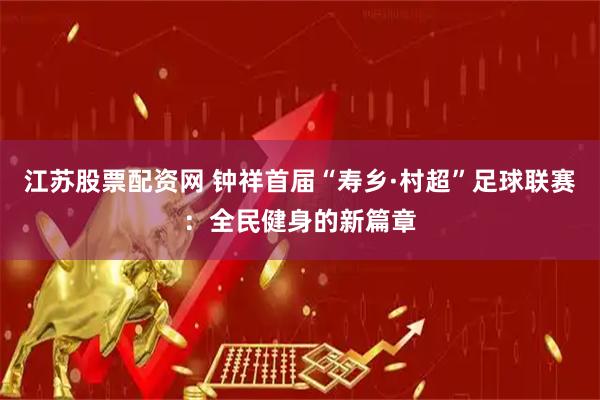 江苏股票配资网 钟祥首届“寿乡·村超”足球联赛：全民健身的新篇章