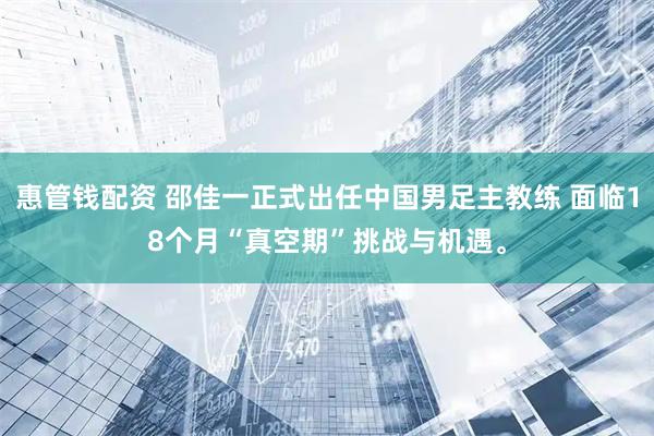 惠管钱配资 邵佳一正式出任中国男足主教练 面临18个月“真空期”挑战与机遇。