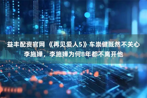 益丰配资官网 《再见爱人5》车崇健既然不关心李施嬅，李施嬅为何8年都不离开他