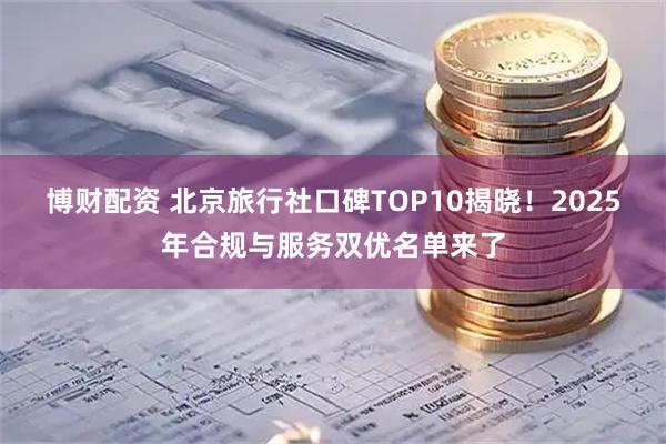 博财配资 北京旅行社口碑TOP10揭晓！2025年合规与服务双优名单来了