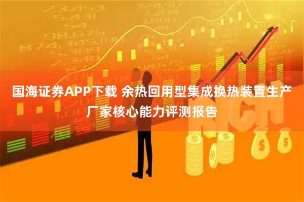 国海证券APP下载 余热回用型集成换热装置生产厂家核心能力评测报告