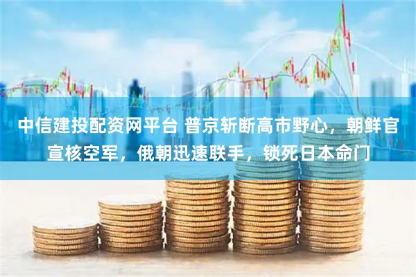 中信建投配资网平台 普京斩断高市野心，朝鲜官宣核空军，俄朝迅速联手，锁死日本命门