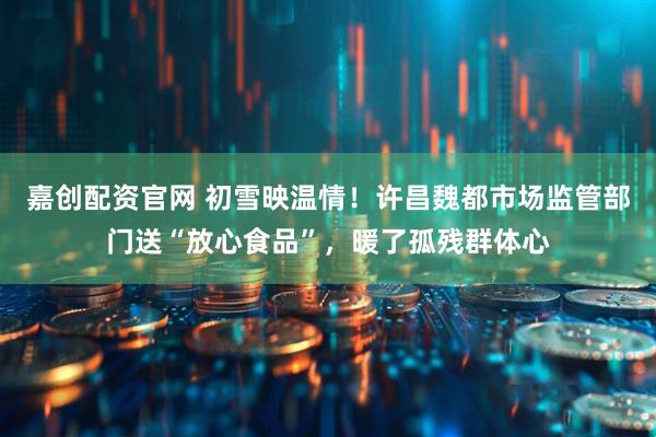 嘉创配资官网 初雪映温情！许昌魏都市场监管部门送“放心食品”，暖了孤残群体心