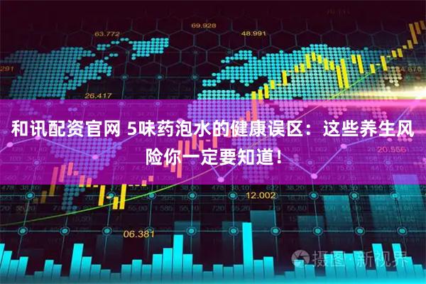 和讯配资官网 5味药泡水的健康误区：这些养生风险你一定要知道！