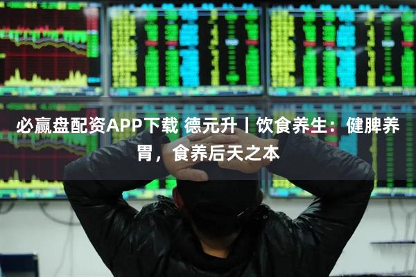 必赢盘配资APP下载 德元升丨饮食养生：健脾养胃，食养后天之本