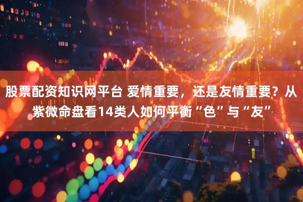 股票配资知识网平台 爱情重要，还是友情重要？从紫微命盘看14类人如何平衡“色”与“友”