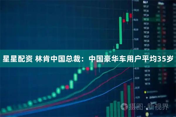 星星配资 林肯中国总裁：中国豪华车用户平均35岁