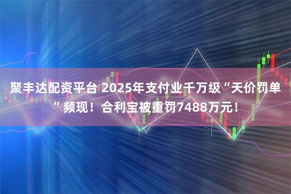 聚丰达配资平台 2025年支付业千万级“天价罚单”频现！合利宝被重罚7488万元！