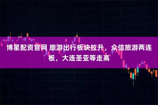 博星配资官网 旅游出行板块拉升，众信旅游两连板，大连圣亚等走高