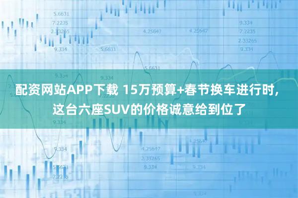 配资网站APP下载 15万预算+春节换车进行时, 这台六座SUV的价格诚意给到位了