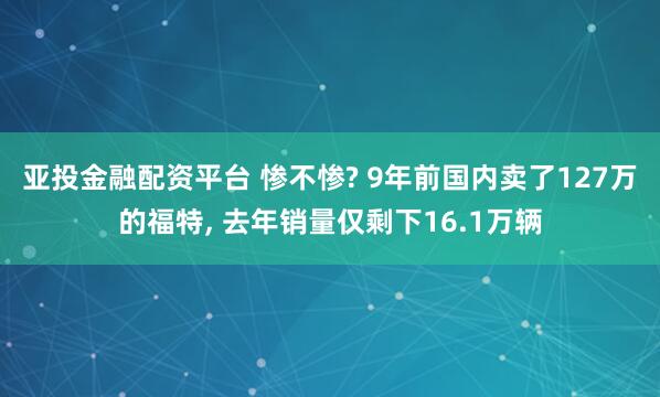 亚投金融配资平台 惨不惨? 9年前国内卖了127万的福特, 去年销量仅剩下16.1万辆