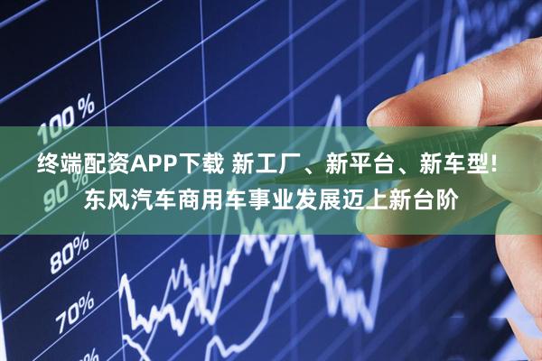 终端配资APP下载 新工厂、新平台、新车型! 东风汽车商用车事业发展迈上新台阶