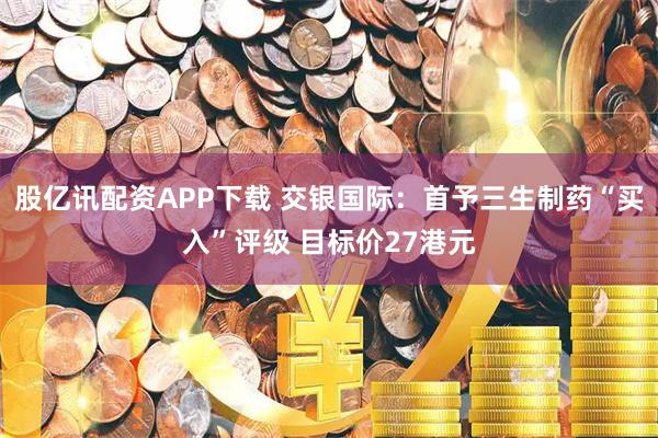 股亿讯配资APP下载 交银国际：首予三生制药“买入”评级 目标价27港元