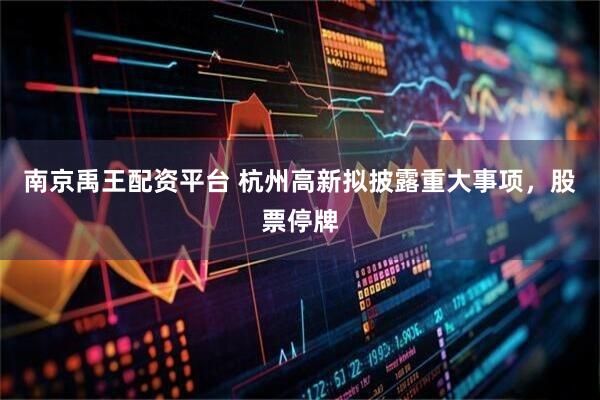 南京禹王配资平台 杭州高新拟披露重大事项，股票停牌