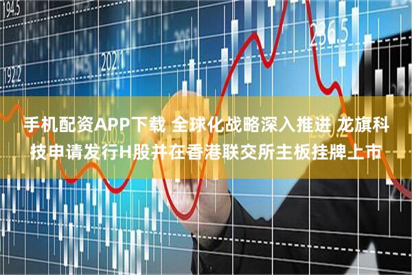 手机配资APP下载 全球化战略深入推进 龙旗科技申请发行H股并在香港联交所主板挂牌上市
