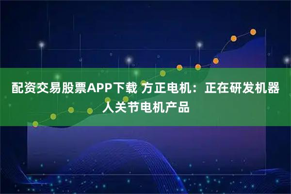 配资交易股票APP下载 方正电机：正在研发机器人关节电机产品