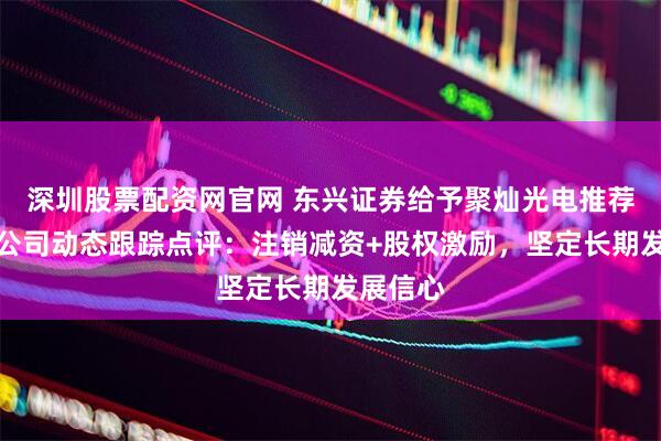 深圳股票配资网官网 东兴证券给予聚灿光电推荐评级，公司动态跟踪点评：注销减资+股权激励，坚定长期发展信心