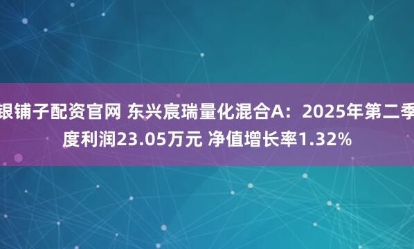 银铺子配资官网 东兴宸瑞量化混合A：2025年第二季度利润23.05万元 净值增长率1.32%