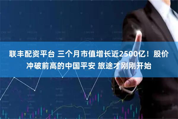 联丰配资平台 三个月市值增长近2500亿！股价冲破前高的中国平安 旅途才刚刚开始