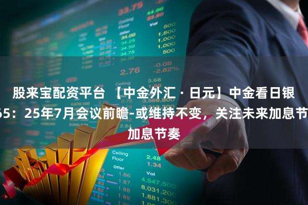 股来宝配资平台 【中金外汇 · 日元】中金看日银#65：25年7月会议前瞻-或维持不变，关注未来加息节奏