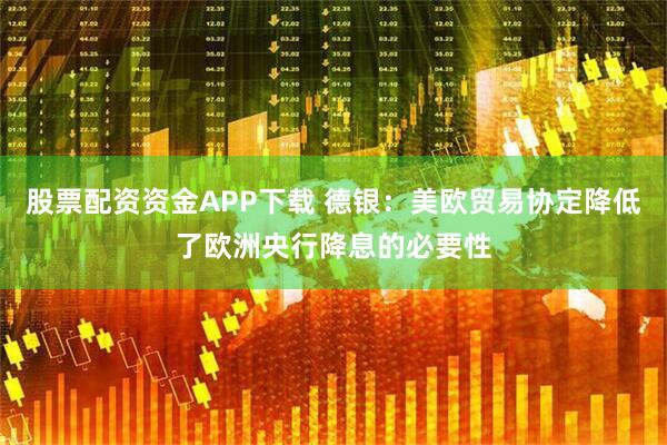股票配资资金APP下载 德银：美欧贸易协定降低了欧洲央行降息的必要性