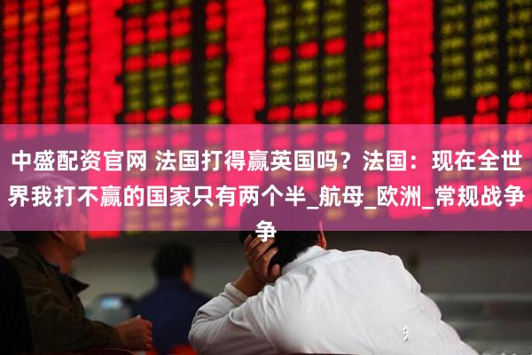 中盛配资官网 法国打得赢英国吗？法国：现在全世界我打不赢的国家只有两个半_航母_欧洲_常规战争
