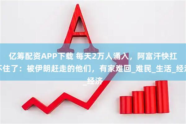 亿筹配资APP下载 每天2万人涌入，阿富汗快扛不住了：被伊朗赶走的他们，有家难回_难民_生活_经济