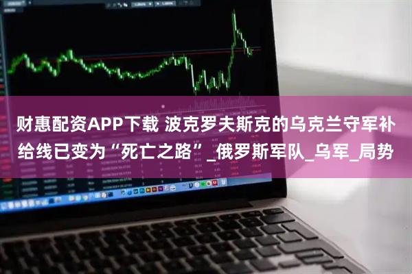 财惠配资APP下载 波克罗夫斯克的乌克兰守军补给线已变为“死亡之路”_俄罗斯军队_乌军_局势