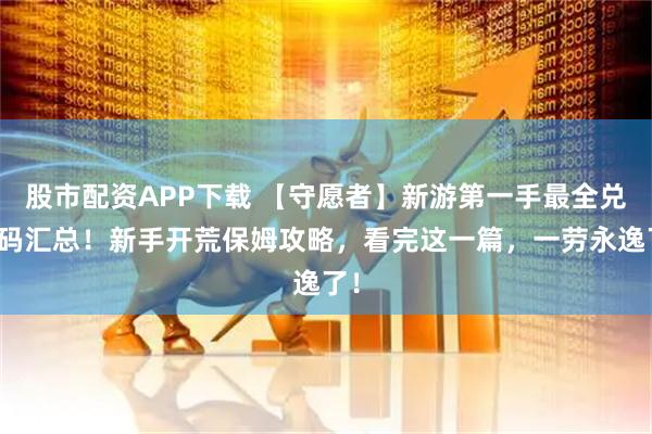 股市配资APP下载 【守愿者】新游第一手最全兑换码汇总！新手开荒保姆攻略，看完这一篇，一劳永逸了！