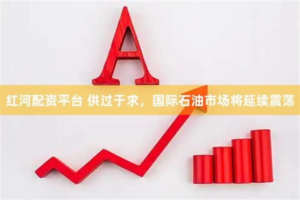 红河配资平台 供过于求，国际石油市场将延续震荡