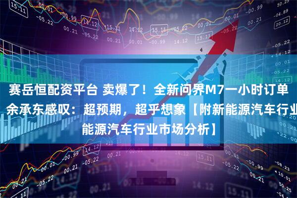 赛岳恒配资平台 卖爆了！全新问界M7一小时订单破10万台，余承东感叹：超预期，超乎想象【附新能源汽车行业市场分析】