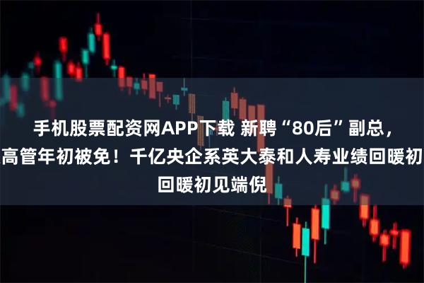 手机股票配资网APP下载 新聘“80后”副总，元老级高管年初被免！千亿央企系英大泰和人寿业绩回暖初见端倪