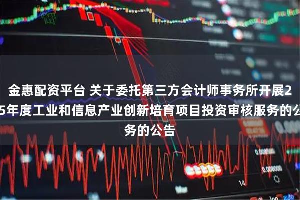 金惠配资平台 关于委托第三方会计师事务所开展2025年度工业和信息产业创新培育项目投资审核服务的公告