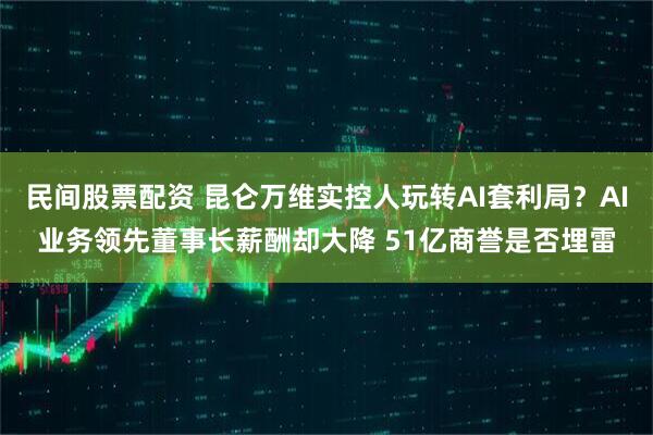 民间股票配资 昆仑万维实控人玩转AI套利局？AI业务领先董事长薪酬却大降 51亿商誉是否埋雷