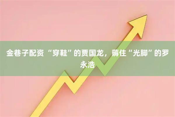 金巷子配资 “穿鞋”的贾国龙，薅住“光脚”的罗永浩